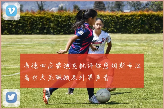 韦德回应雷迪克批评称詹姆斯专注高尔夫无暇顾及外界声音