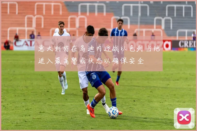 意大利将在乌迪内迎战以色列当地进入最高警戒状态以确保安全