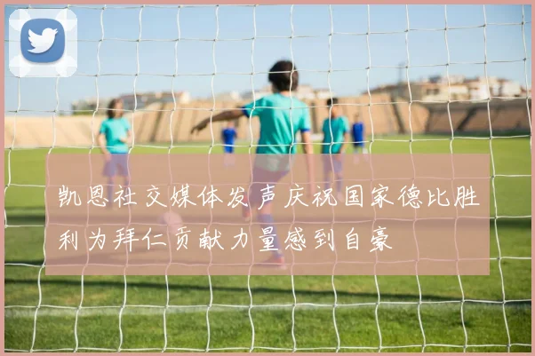 凯恩社交媒体发声庆祝国家德比胜利为拜仁贡献力量感到自豪