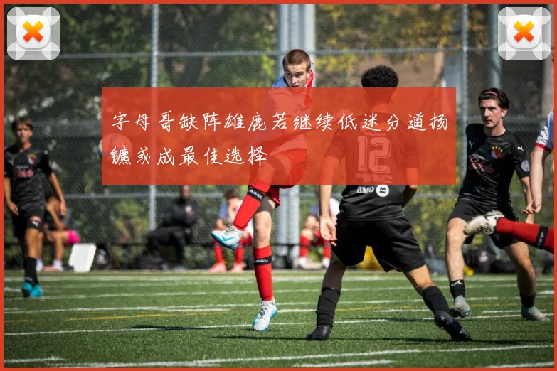 字母哥缺阵雄鹿若继续低迷分道扬镳或成最佳选择
