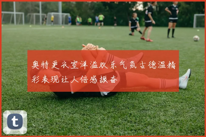奥特更衣室洋溢欢乐气氛古德温精彩表现让人倍感振奋