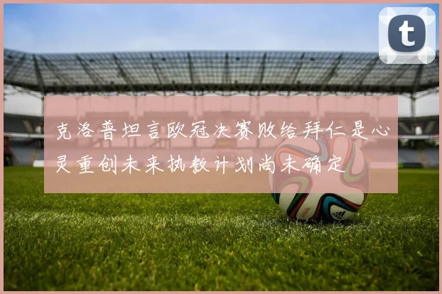 克洛普坦言欧冠决赛败给拜仁是心灵重创未来执教计划尚未确定