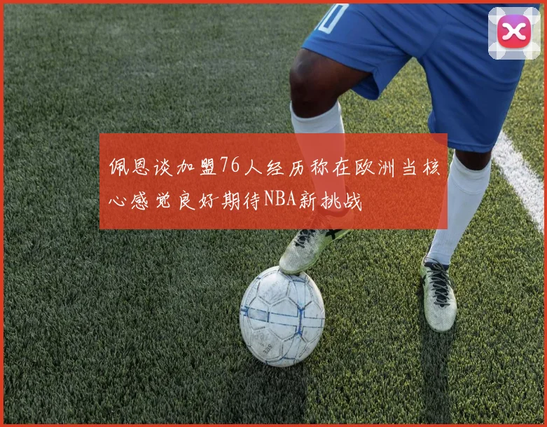佩恩谈加盟76人经历称在欧洲当核心感觉良好期待NBA新挑战