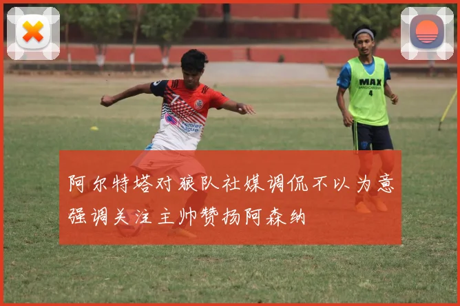 阿尔特塔对狼队社媒调侃不以为意强调关注主帅赞扬阿森纳