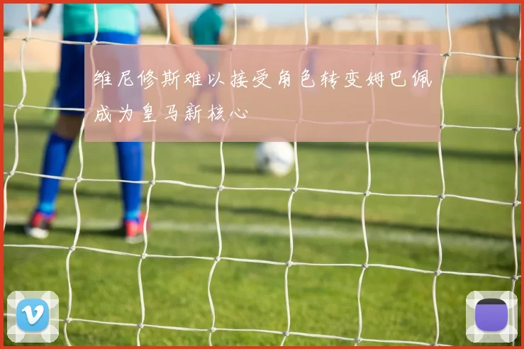 维尼修斯难以接受角色转变姆巴佩成为皇马新核心