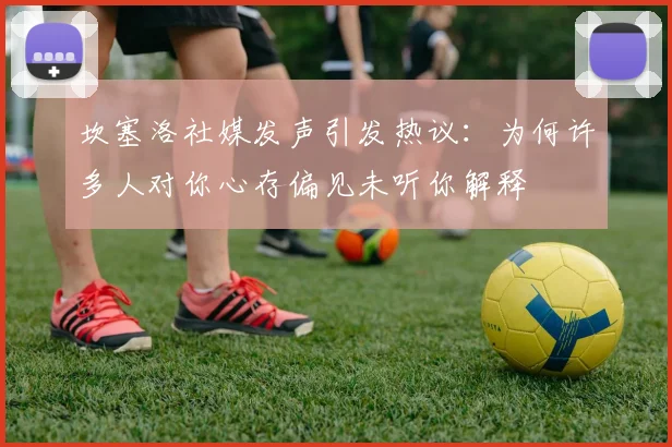 坎塞洛社媒发声引发热议：为何许多人对你心存偏见未听你解释