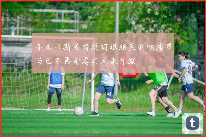 齐米卡斯或将提前退租至利物浦罗马已不再考虑其未来计划