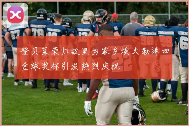 登贝莱荣归故里为家乡埃夫勒捧回金球奖杯引发热烈庆祝