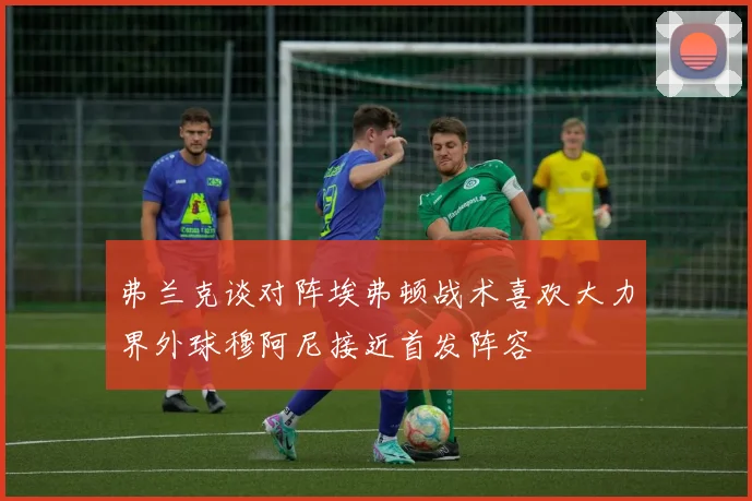 弗兰克谈对阵埃弗顿战术喜欢大力界外球穆阿尼接近首发阵容