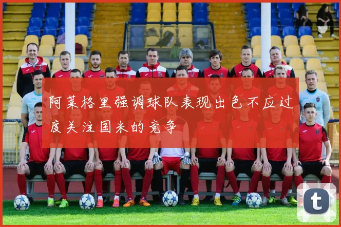 阿莱格里强调球队表现出色不应过度关注国米的竞争