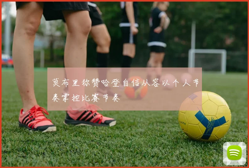 莫布里称赞哈登自信从容以个人节奏掌控比赛节奏