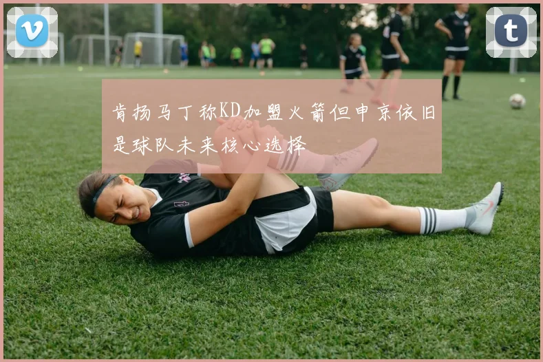 肯扬马丁称KD加盟火箭但申京依旧是球队未来核心选择