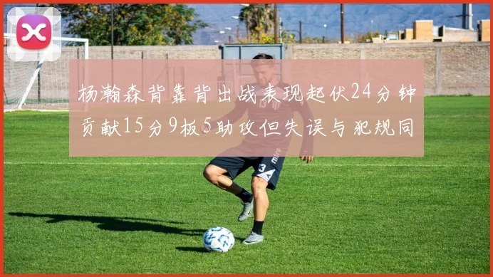 杨瀚森背靠背出战表现起伏24分钟贡献15分9板5助攻但失误与犯规同样引人关注