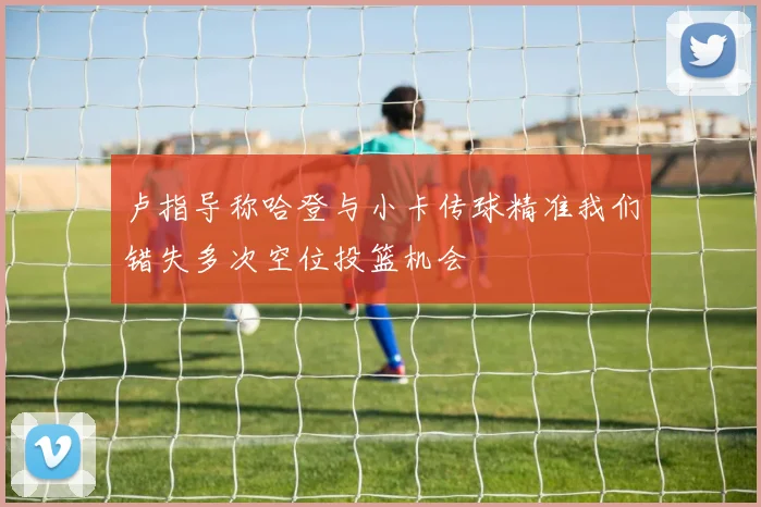 卢指导称哈登与小卡传球精准我们错失多次空位投篮机会