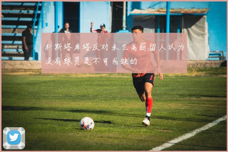 科斯塔库塔反对米兰高薪留人认为没有球员是不可或缺的