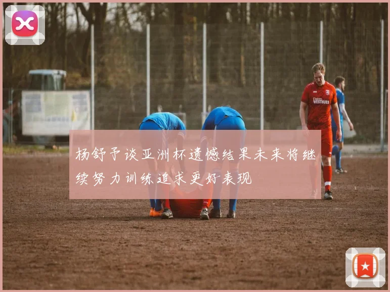 杨舒予谈亚洲杯遗憾结果未来将继续努力训练追求更好表现