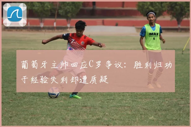 葡萄牙主帅回应C罗争议：胜利归功于经验失利却遭质疑