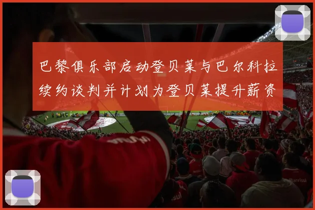 巴黎俱乐部启动登贝莱与巴尔科拉续约谈判并计划为登贝莱提升薪资待遇