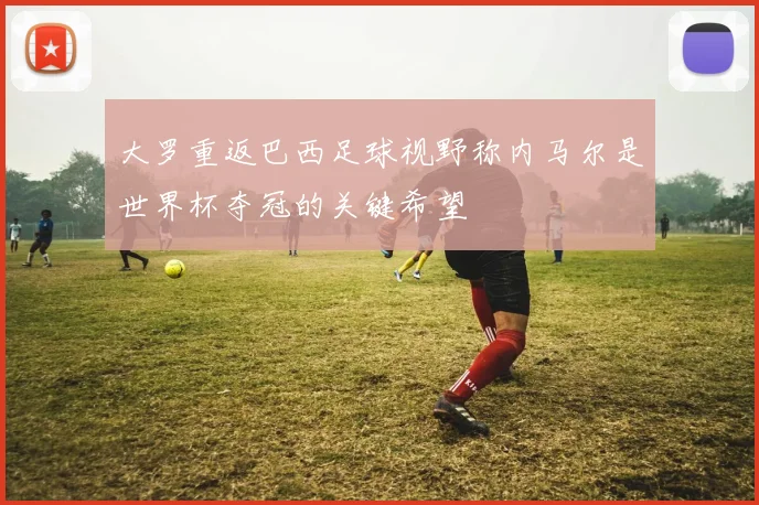 大罗重返巴西足球视野称内马尔是世界杯夺冠的关键希望