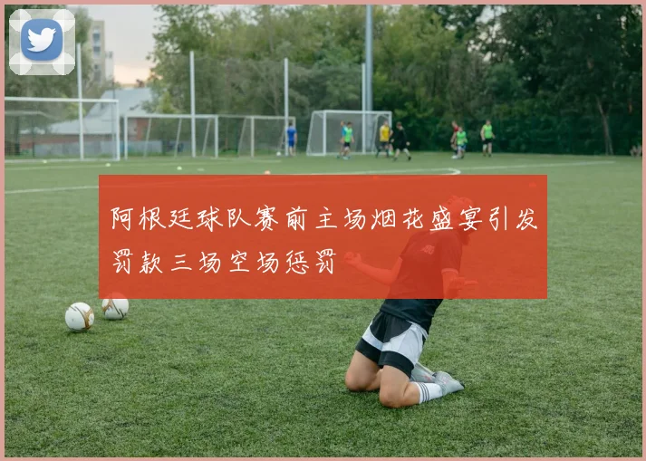 阿根廷球队赛前主场烟花盛宴引发罚款三场空场惩罚