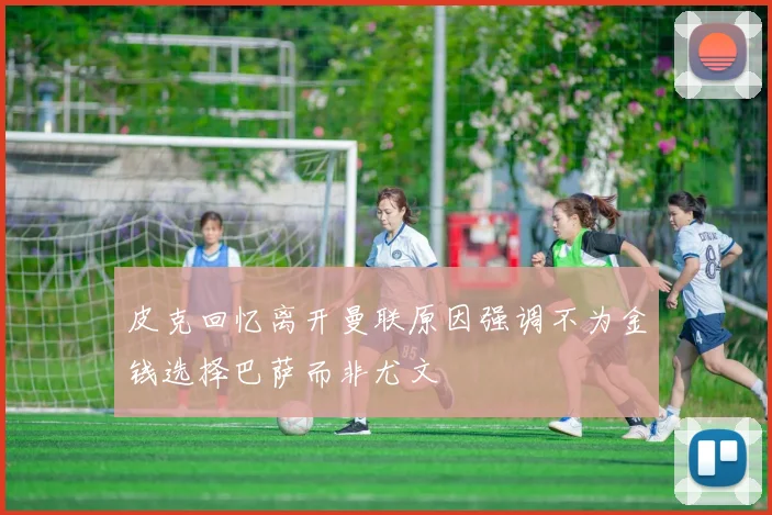 皮克回忆离开曼联原因强调不为金钱选择巴萨而非尤文