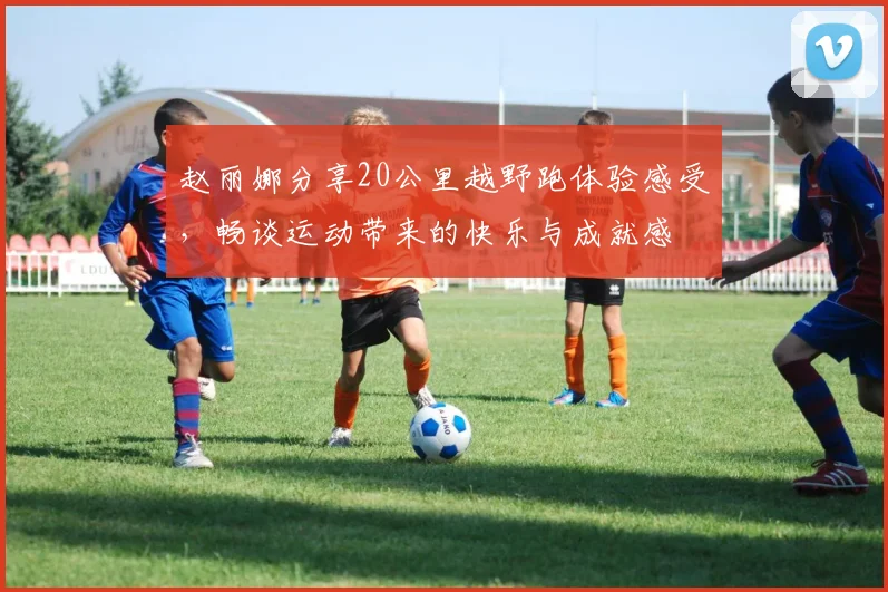 赵丽娜分享20公里越野跑体验感受，畅谈运动带来的快乐与成就感