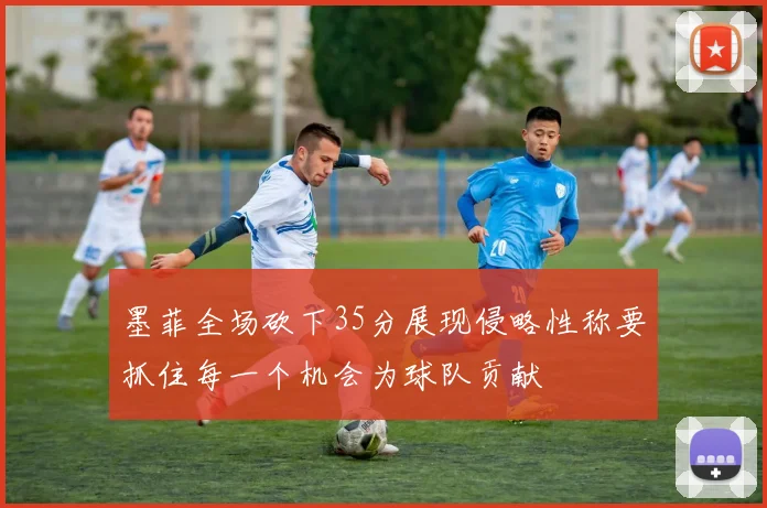 墨菲全场砍下35分展现侵略性称要抓住每一个机会为球队贡献