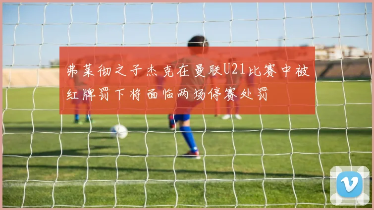 弗莱彻之子杰克在曼联U21比赛中被红牌罚下将面临两场停赛处罚