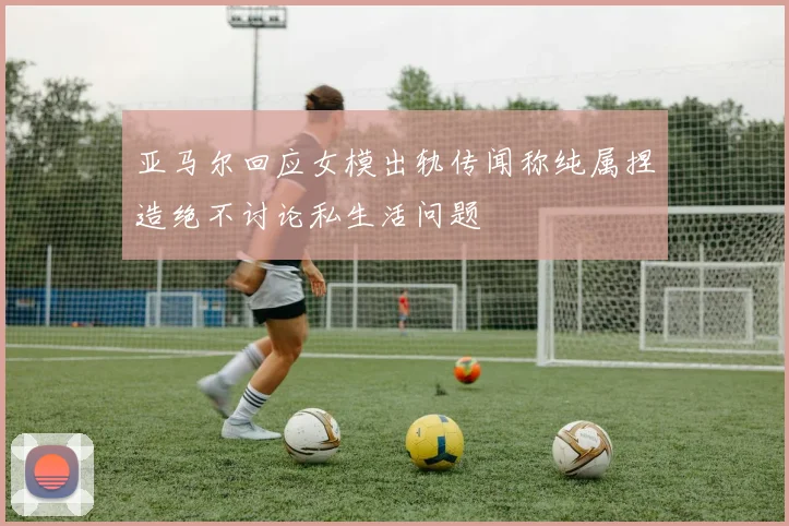 亚马尔回应女模出轨传闻称纯属捏造绝不讨论私生活问题