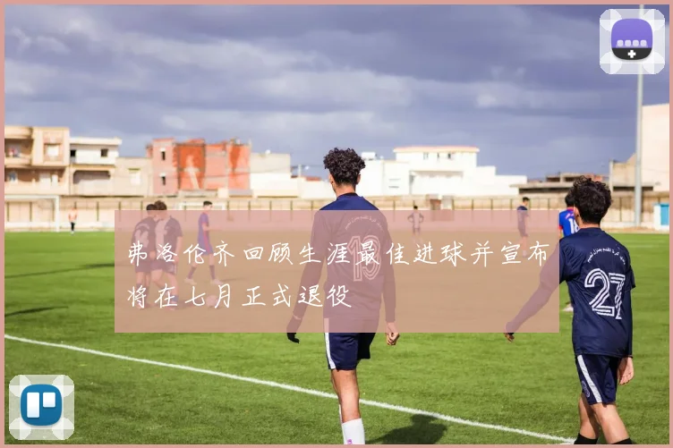 弗洛伦齐回顾生涯最佳进球并宣布将在七月正式退役