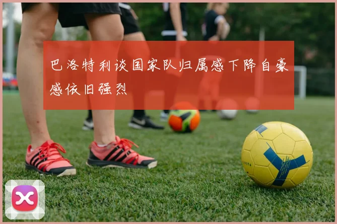 巴洛特利谈国家队归属感下降自豪感依旧强烈