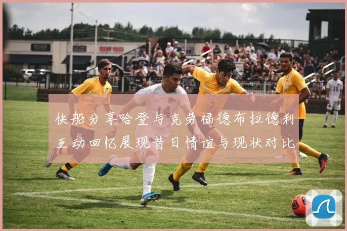 快船分享哈登与克劳福德布拉德利互动回忆展现昔日情谊与现状对比