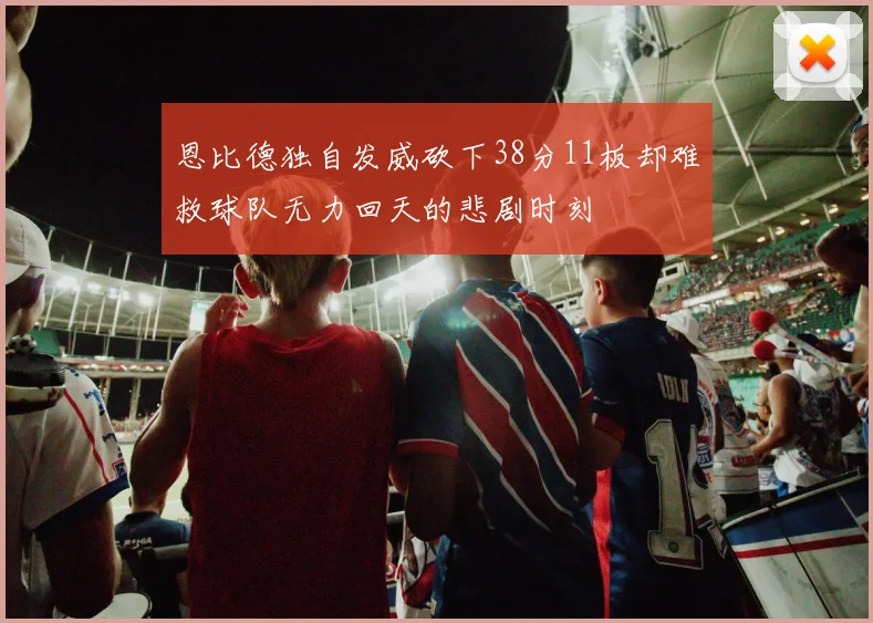 恩比德独自发威砍下38分11板却难救球队无力回天的悲剧时刻