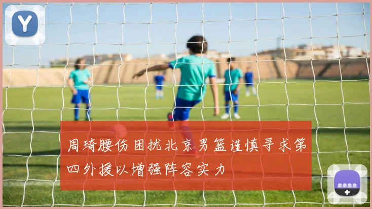 周琦腰伤困扰北京男篮谨慎寻求第四外援以增强阵容实力