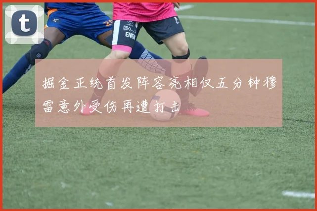掘金正统首发阵容亮相仅五分钟穆雷意外受伤再遭打击