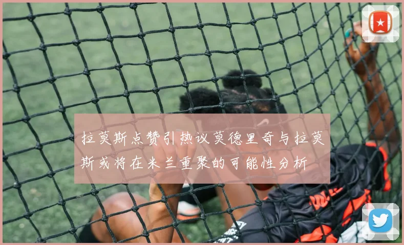 拉莫斯点赞引热议莫德里奇与拉莫斯或将在米兰重聚的可能性分析