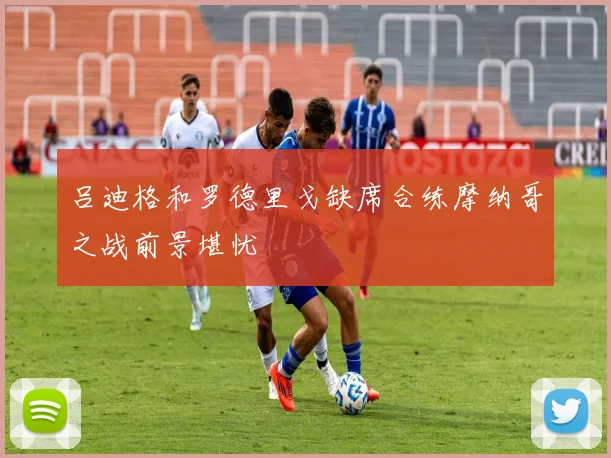 吕迪格和罗德里戈缺席合练摩纳哥之战前景堪忧