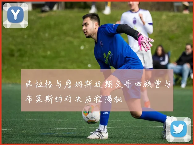 弗拉格与詹姆斯近期交手回顾曾与布莱斯的对决历程揭秘