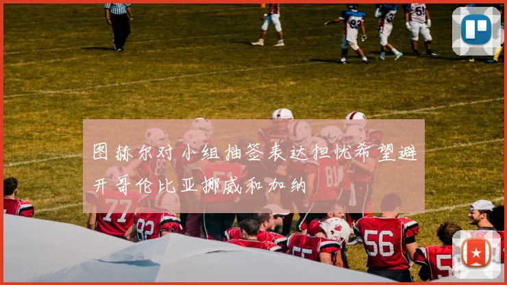 图赫尔对小组抽签表达担忧希望避开哥伦比亚挪威和加纳