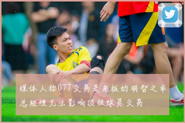 媒体人称077交易是老板的明智之举总经理无法影响顶级球员交易