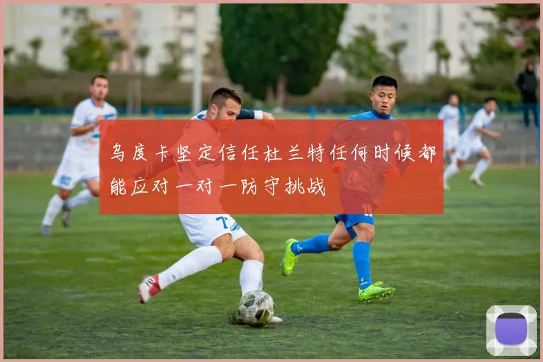 乌度卡坚定信任杜兰特任何时候都能应对一对一防守挑战
